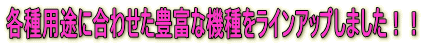 各種用途に合わせた豊富な機種をラインアップしました!!