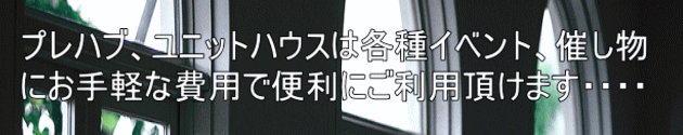 プレハブ、ユニットハウスは各種イベント、催し物 にお手軽な費用で便利にご利用頂けます・・・・